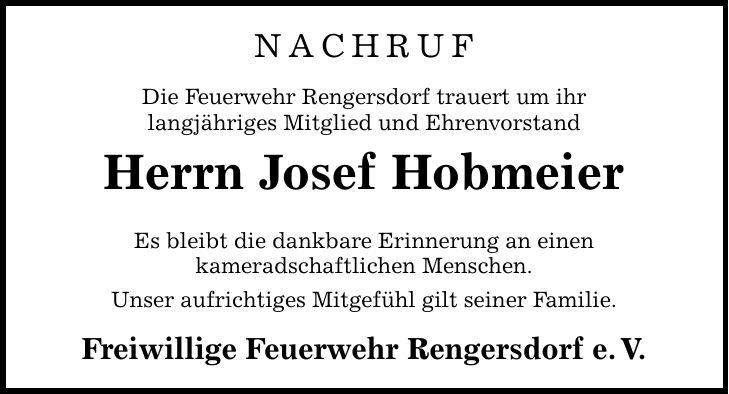 NACHRUF Die Feuerwehr Rengersdorf trauert um ihr langjähriges Mitglied und Ehrenvorstand Herrn Josef Hobmeier Es bleibt die dankbare Erinnerung an einen kameradschaftlichen Menschen. Unser aufrichtiges Mitgefühl gilt seiner Familie. Freiwillige Feuerwehr Rengersdorf e.V.