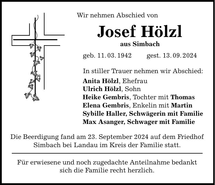 Wir nehmen Abschied vonJosef Hölzlaus Simbachgeb. 11.03.1942 gest. 13.09.2024In stiller Trauer nehmen wir Abschied:Anita Hölzl, Ehefrau Ulrich Hölzl, Sohn Heike Gembris, Tochter mit ThomasElena Gembris, Enkelin mit MartinSybille Haller, Schwägerin mit FamilieMax Asanger, Schwager mit FamilieDie Beerdigung fand am 23. September 2024 auf dem Friedhof Simbach bei Landau im Kreis der Familie statt.Für erwiesene und noch zugedachte Anteilnahme bedankt sich die Familie recht herzlich.