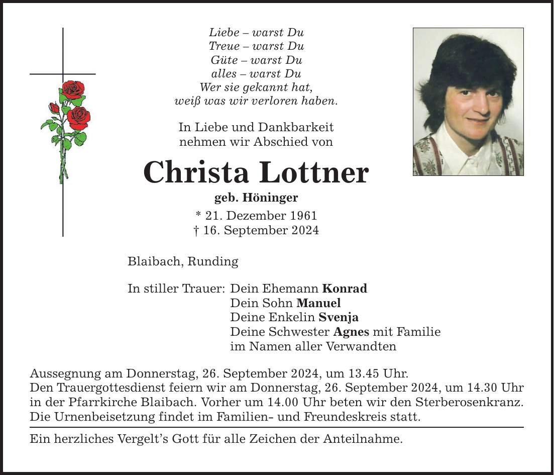 Liebe  warst Du Treue  warst Du Güte  warst Du alles  warst Du Wer sie gekannt hat, weiß was wir verloren haben. In Liebe und Dankbarkeit nehmen wir Abschied von Christa Lottner geb. Höninger * 21. Dezember ***. September 2024 Blaibach, Runding In stiller Trauer: Dein Ehemann Konrad Dein Sohn Manuel Deine Enkelin Svenja Deine Schwester Agnes mit Familie im Namen aller Verwandten Aussegnung am Donnerstag, 26. September 2024, um 13.45 Uhr. Den Trauergottesdienst feiern wir am Donnerstag, 26. September 2024, um 14.30 Uhr in der Pfarrkirche Blaibach. Vorher um 14.00 Uhr beten wir den Sterberosenkranz. Die Urnenbeisetzung findet im Familien- und Freundeskreis statt. Ein herzliches Vergelts Gott für alle Zeichen der Anteilnahme.