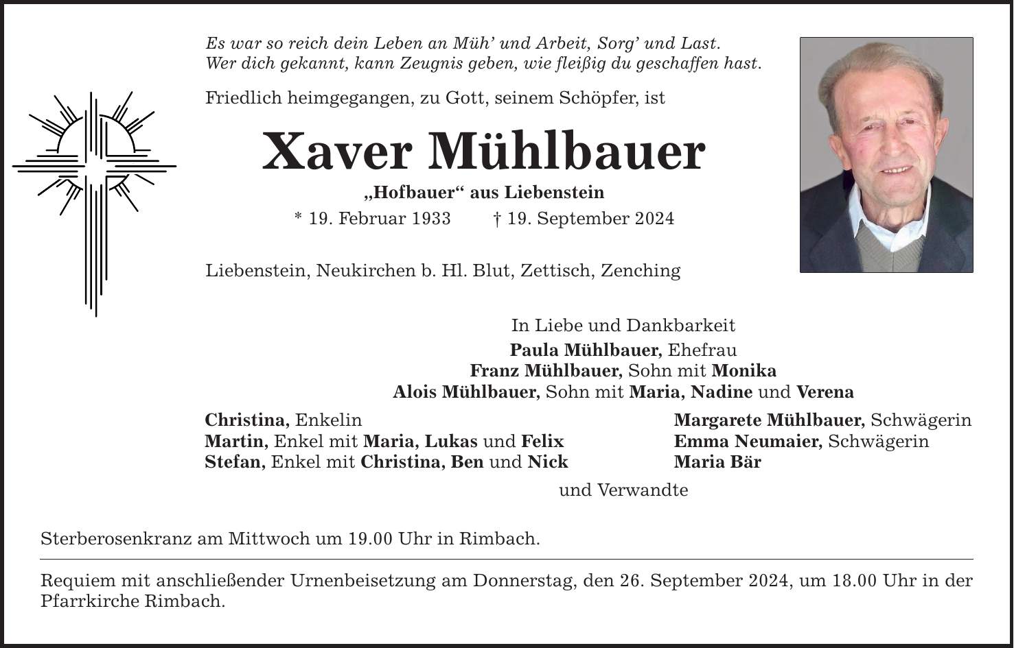 Es war so reich dein Leben an Müh und Arbeit, Sorg und Last. Wer dich gekannt, kann Zeugnis geben, wie fleißig du geschaffen hast. Friedlich heimgegangen, zu Gott, seinem Schöpfer, ist Xaver Mühlbauer Hofbauer aus Liebenstein * 19. Februar ***. September 2024 Liebenstein, Neukirchen b. Hl. Blut, Zettisch, Zenching In Liebe und Dankbarkeit Paula Mühlbauer, Ehefrau Franz Mühlbauer, Sohn mit Monika Alois Mühlbauer, Sohn mit Maria, Nadine und Verena Christina, Enkelin Margarete Mühlbauer, Schwägerin Martin, Enkel mit Maria, Lukas und Felix Emma Neumaier, Schwägerin Stefan, Enkel mit Christina, Ben und Nick Maria Bär und Verwandte Sterberosenkranz am Mittwoch um 19.00 Uhr in Rimbach. Requiem mit anschließender Urnenbeisetzung am Donnerstag, den 26. September 2024, um 18.00 Uhr in der Pfarrkirche Rimbach.