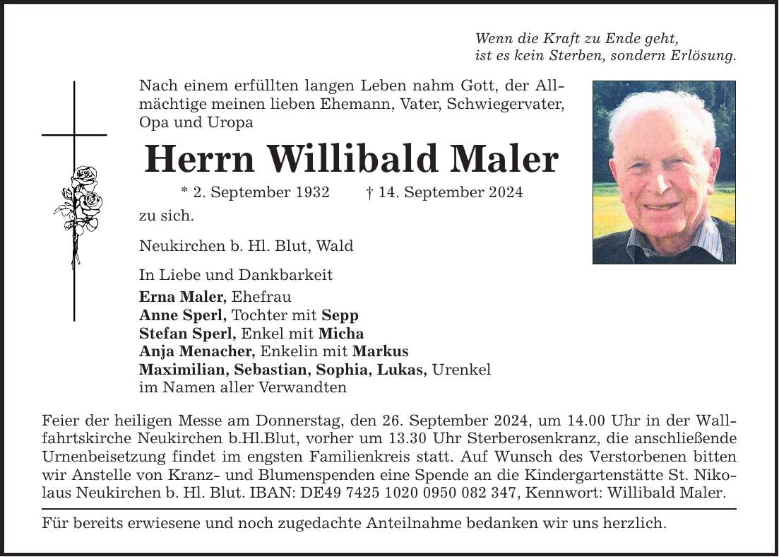 Wenn die Kraft zu Ende geht,ist es kein Sterben, sondern Erlösung.Nach einem erfüllten langen Leben nahm Gott, der Allmächtige meinen lieben Ehemann, Vater, Schwiegervater, Opa und UropaHerrn Willibald Maler* 2. September ***. September 2024zu sich.Neukirchen b. Hl. Blut, WaldIn Liebe und DankbarkeitErna Maler, EhefrauAnne Sperl, Tochter mit SeppStefan Sperl, Enkel mit MichaAnja Menacher, Enkelin mit MarkusMaximilian, Sebastian, Sophia, Lukas, Urenkelim Namen aller VerwandtenFeier der heiligen Messe am Donnerstag, den 26. September 2024, um 14.00 Uhr in der Wallfahrtskirche Neukirchen b.Hl.Blut, vorher um 13.30 Uhr Sterberosenkranz, die anschließende Urnenbeisetzung findet im engsten Familienkreis statt. Auf Wunsch des Verstorbenen bitten wir Anstelle von Kranz- und Blumenspenden eine Spende an die Kindergartenstätte St. Nikolaus Neukirchen b. Hl. Blut. IBAN: DE***, Kennwort: Willibald Maler.Für bereits erwiesene und noch zugedachte Anteilnahme bedanken wir uns herzlich.