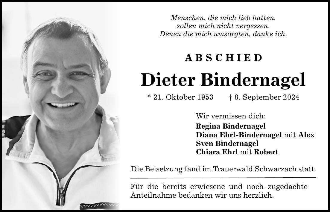 Menschen, die mich lieb hatten,sollen mich nicht vergessen.Denen die mich umsorgten, danke ich.ABSCHIEDDieter Bindernagel* 21. Oktober 1953 8. September 2024Wir vermissen dich:Regina BindernagelDiana Ehrl-Bindernagel mit AlexSven BindernagelChiara Ehrl mit RobertDie Beisetzung fand im Trauerwald Schwarzach statt.Für die bereits erwiesene und noch zugedachte Anteilnahme bedanken wir uns herzlich.