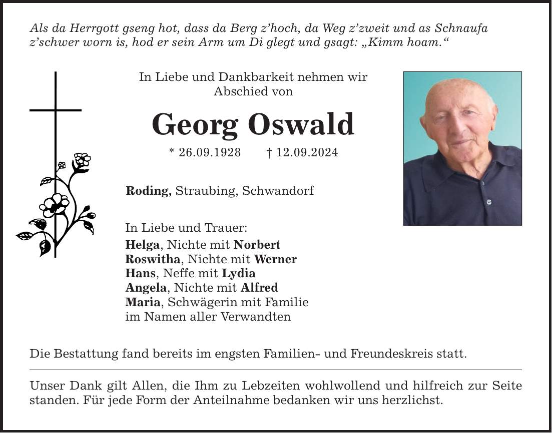 Als da Herrgott gseng hot, dass da Berg zhoch, da Weg zzweit und as Schnaufa zschwer worn is, hod er sein Arm um Di glegt und gsagt: Kimm hoam. In Liebe und Dankbarkeit nehmen wir Abschied von Georg Oswald * 26.09.***.09.2024 Roding, Straubing, Schwandorf In Liebe und Trauer: Helga, Nichte mit Norbert Roswitha, Nichte mit Werner Hans, Neffe mit Lydia Angela, Nichte mit Alfred Maria, Schwägerin mit Familie im Namen aller Verwandten Die Bestattung fand bereits im engsten Familien- und Freundeskreis statt. Unser Dank gilt Allen, die Ihm zu Lebzeiten wohlwollend und hilfreich zur Seite standen. Für jede Form der Anteilnahme bedanken wir uns herzlichst.