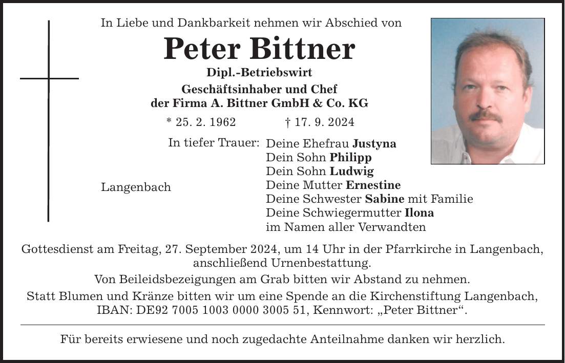 In Liebe und Dankbarkeit nehmen wir Abschied von Peter Bittner Dipl.-Betriebswirt Geschäftsinhaber und Chef der Firma A. Bittner GmbH & Co. KG * 25. 2. ***. 9. 2024 Langenbach In tiefer Trauer: Deine Ehefrau Justyna Dein Sohn Philipp Dein Sohn Ludwig Deine Mutter Ernestine Deine Schwester Sabine mit Familie Deine Schwiegermutter Ilona im Namen aller Verwandten Gottesdienst am Freitag, 27. September 2024, um 14 Uhr in der Pfarrkirche in Langenbach, anschließend Urnenbestattung. Von Beileidsbezeigungen am Grab bitten wir Abstand zu nehmen. Statt Blumen und Kränze bitten wir um eine Spende an die Kirchenstiftung Langenbach, IBAN: DE***, Kennwort: Peter Bittner. Für bereits erwiesene und noch zugedachte Anteilnahme danken wir herzlich.