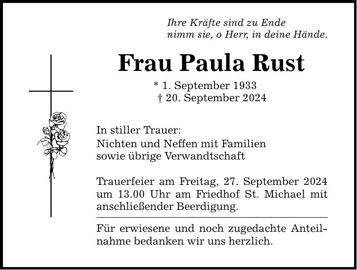 Ihre Kräfte sind zu Ende nimm sie, o Herr, in deine Hände. Frau Paula Rust * 1. September ***. September 2024 In stiller Trauer: Nichten und Neffen mit Familien sowie übrige Verwandtschaft Trauerfeier am Freitag, 27. September 2024 um 13.00 Uhr am Friedhof St. Michael mit anschließender Beerdigung. Für erwiesene und noch zugedachte Anteilnahme bedanken wir uns herzlich.