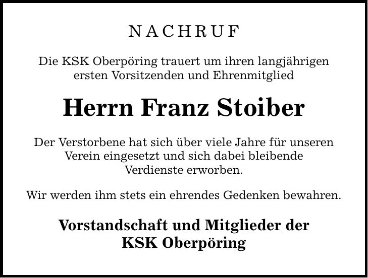 NACHRUF Die KSK Oberpöring trauert um ihren langjährigen ersten Vorsitzenden und Ehrenmitglied Herrn Franz Stoiber Der Verstorbene hat sich über viele Jahre für unseren Verein eingesetzt und sich dabei bleibende Verdienste erworben. Wir werden ihm stets ein ehrendes Gedenken bewahren. Vorstandschaft und Mitglieder der KSK Oberpöring