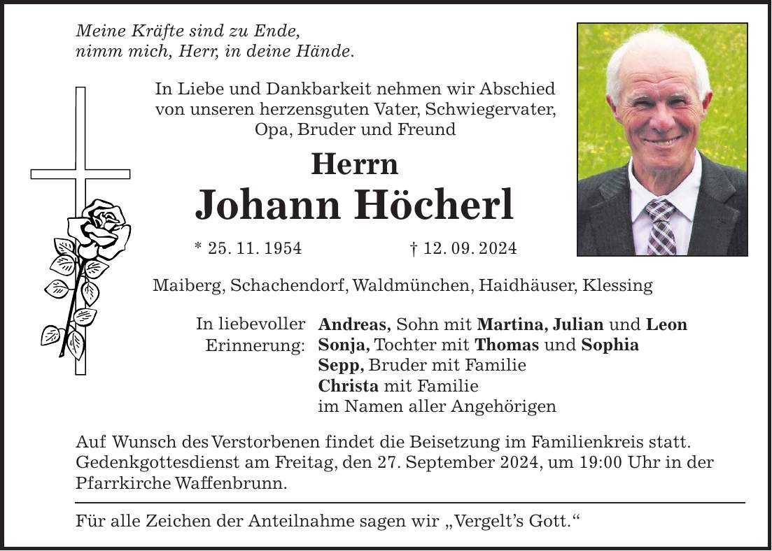 Meine Kräfte sind zu Ende, nimm mich, Herr, in deine Hände. In Liebe und Dankbarkeit nehmen wir Abschied von unseren herzensguten Vater, Schwiegervater, Opa, Bruder und Freund Herrn Johann Höcherl * 25. 11. 1954 + 12. 09. 2024 Maiberg, Schachendorf, Waldmünchen, Haidhäuser, Klessing Andreas, Sohn mit Martina, Julian und Leon Sonja, Tochter mit Thomas und Sophia Sepp, Bruder mit Familie Christa mit Familie im Namen aller Angehörigen Auf Wunsch des Verstorbenen findet die Beisetzung im Familienkreis statt. Gedenkgottesdienst am Freitag, den 27. September 2024, um 19:00 Uhr in der Pfarrkirche Waffenbrunn. Für alle Zeichen der Anteilnahme sagen wir 'Vergelts Gott.'In liebevoller Erinnerung: