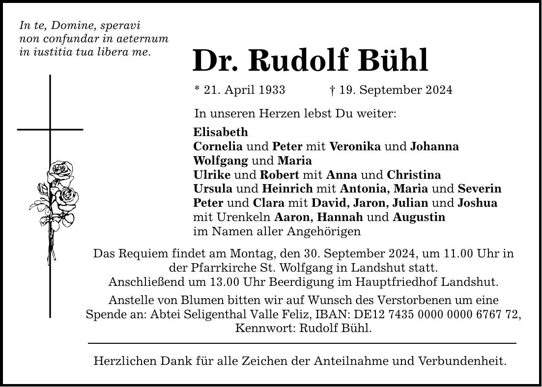 In te, Domine, speravi non confundar in aeternum in iustitia tua libera me. Dr. Rudolf Bühl * 21. April ***. September 2024 In unseren Herzen lebst Du weiter: Elisabeth Cornelia und Peter mit Veronika und Johanna Wolfgang und Maria Ulrike und Robert mit Anna und Christina Ursula und Heinrich mit Antonia, Maria und Severin Peter und Clara mit David, Jaron, Julian und Joshua mit Urenkeln Aaron, Hannah und Augustin im Namen aller Angehörigen Das Requiem findet am Montag, den 30. September 2024, um 11.00 Uhr in der Pfarrkirche St. Wolfgang in Landshut statt. Anschließend um 13.00 Uhr Beerdigung im Hauptfriedhof Landshut. Anstelle von Blumen bitten wir auf Wunsch des Verstorbenen um eine Spende an: Abtei Seligenthal Valle Feliz, IBAN: DE***, Kennwort: Rudolf Bühl. Herzlichen Dank für alle Zeichen der Anteilnahme und Verbundenheit.