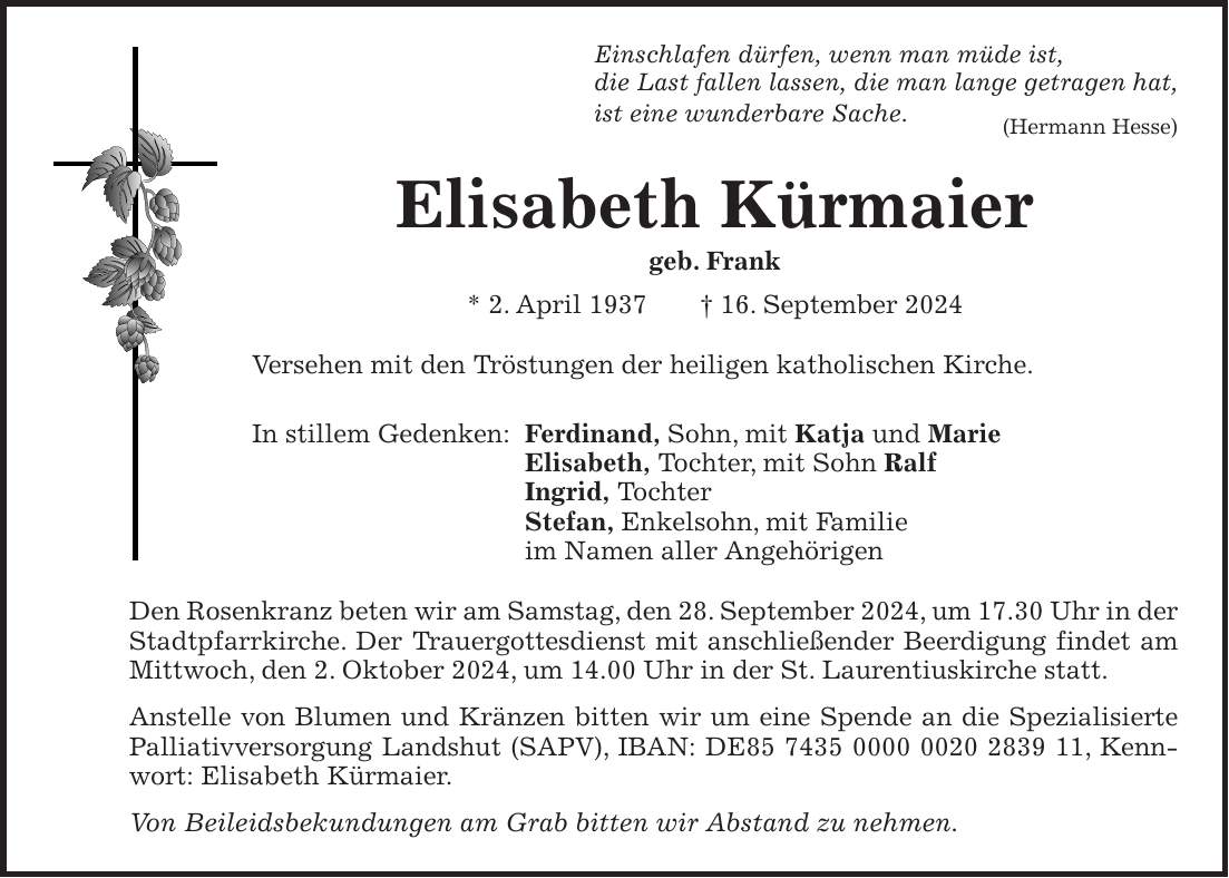 Einschlafen dürfen, wenn man müde ist, die Last fallen lassen, die man lange getragen hat, ist eine wunderbare Sache. (Hermann Hesse) Elisabeth Kürmaier geb. Frank * 2. April 1937 + 16. September 2024 Versehen mit den Tröstungen der heiligen katholischen Kirche. In stillem Gedenken: Ferdinand, Sohn, mit Katja und Marie Elisabeth, Tochter, mit Sohn Ralf Ingrid, Tochter Stefan, Enkelsohn, mit Familie im Namen aller Angehörigen Den Rosenkranz beten wir am Samstag, den 28. September 2024, um 17.30 Uhr in der Stadtpfarrkirche. Der Trauergottesdienst mit anschließender Beerdigung findet am Mittwoch, den 2. Oktober 2024, um 14.00 Uhr in der St. Laurentiuskirche statt. Anstelle von Blumen und Kränzen bitten wir um eine Spende an die Spezialisierte Palliativversorgung Landshut (SAPV), IBAN: DE***, Kennwort: Elisabeth Kürmaier. Von Beileidsbekundungen am Grab bitten wir Abstand zu nehmen.