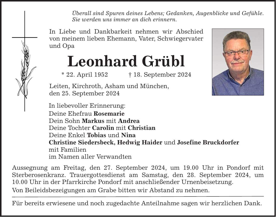 Überall sind Spuren deines Lebens; Gedanken, Augenblicke und Gefühle. Sie werden uns immer an dich erinnern. In Liebe und Dankbarkeit nehmen wir Abschied von meinem lieben Ehemann, Vater, Schwiegervater und Opa Leonhard Grübl * 22. April ***. September 2024 Leiten, Kirchroth, Asham und München, den 25. September 2024 In liebevoller Erinnerung: Deine Ehefrau Rosemarie Dein Sohn Markus mit Andrea Deine Tochter Carolin mit Christian Deine Enkel Tobias und Nina Christine Siedersbeck, Hedwig Haider und Josefine Bruckdorfer mit Familien im Namen aller Verwandten Aussegnung am Freitag, den 27. September 2024, um 19.00 Uhr in Pondorf mit ­Sterberosenkranz. Trauergottesdienst am Samstag, den 28. September 2024, um 10.00 Uhr in der Pfarrkirche Pondorf mit anschließender Urnenbeisetzung. Von Beileidsbezeigungen am Grabe bitten wir Abstand zu nehmen. Für bereits erwiesene und noch zugedachte Anteilnahme sagen wir herzlichen Dank.