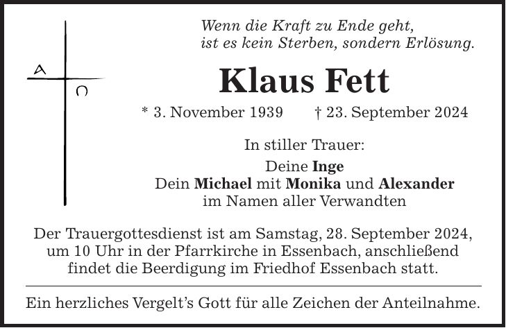 Wenn die Kraft zu Ende geht, ist es kein Sterben, sondern Erlösung. Klaus Fett * 3. November 1939 + 23. September 2024 In stiller Trauer: Deine Inge Dein Michael mit Monika und Alexander im Namen aller Verwandten Der Trauergottesdienst ist am Samstag, 28. September 2024, um 10 Uhr in der Pfarrkirche in Essenbach, anschließend findet die Beerdigung im Friedhof Essenbach statt. Ein herzliches Vergelts Gott für alle Zeichen der Anteilnahme.