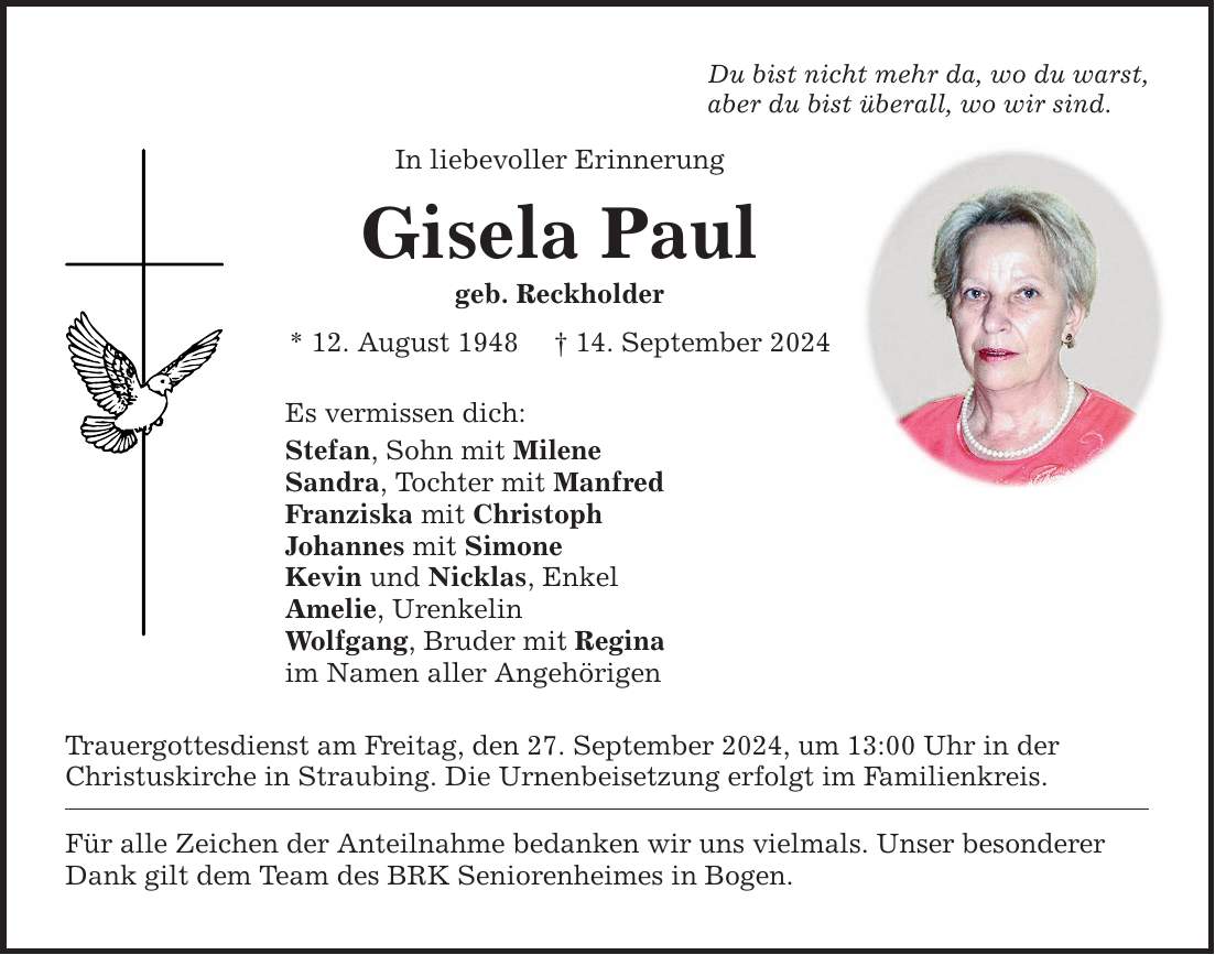 Du bist nicht mehr da, wo du warst, aber du bist überall, wo wir sind. In liebevoller Erinnerung Gisela Paul geb. Reckholder * 12. August ***. September 2024 Es vermissen dich: Stefan, Sohn mit Milene Sandra, Tochter mit Manfred Franziska mit Christoph Johannes mit Simone Kevin und Nicklas, Enkel Amelie, Urenkelin Wolfgang, Bruder mit Regina im Namen aller Angehörigen Trauergottesdienst am Freitag, den 27. September 2024, um 13:00 Uhr in der Christuskirche in Straubing. Die Urnenbeisetzung erfolgt im Familienkreis. Für alle Zeichen der Anteilnahme bedanken wir uns vielmals. Unser besonderer Dank gilt dem Team des BRK Seniorenheimes in Bogen.