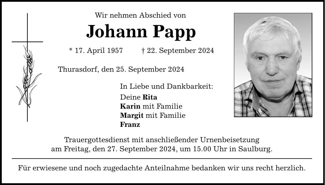 Wir nehmen Abschied von Johann Papp * 17. April ***. September 2024 Thurasdorf, den 25. September 2024 In Liebe und Dankbarkeit: Deine Rita Karin mit Familie Margit mit Familie Franz Trauergottesdienst mit anschließender Urnenbeisetzung am Freitag, den 27. September 2024, um 15.00 Uhr in Saulburg. Für erwiesene und noch zugedachte Anteilnahme bedanken wir uns recht herzlich.