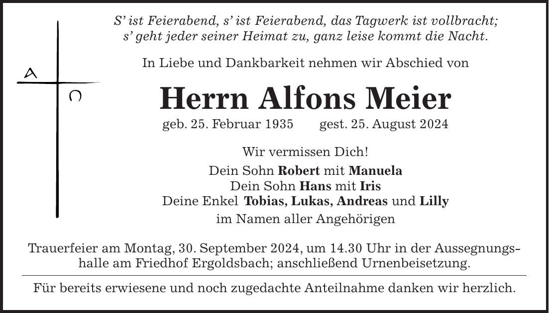 S ist Feierabend, s ist Feierabend, das Tagwerk ist vollbracht; s geht jeder seiner Heimat zu, ganz leise kommt die Nacht. In Liebe und Dankbarkeit nehmen wir Abschied von Herrn Alfons Meier geb. 25. Februar 1935 gest. 25. August 2024 Wir vermissen Dich! Dein Sohn Robert mit Manuela Dein Sohn Hans mit Iris Deine Enkel Tobias, Lukas, Andreas und Lilly im Namen aller Angehörigen Trauerfeier am Montag, 30. September 2024, um 14.30 Uhr in der Aussegnungshalle am Friedhof Ergoldsbach; anschließend Urnenbeisetzung. Für bereits erwiesene und noch zugedachte Anteilnahme danken wir herzlich.