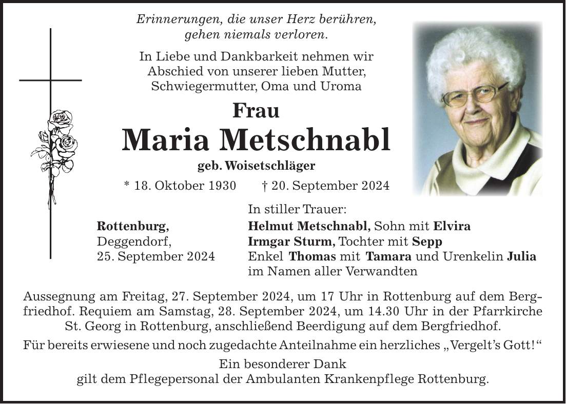 Erinnerungen, die unser Herz berühren, gehen niemals verloren. In Liebe und Dankbarkeit nehmen wir Abschied von unserer lieben Mutter, Schwiegermutter, Oma und Uroma Frau Maria Metschnabl geb. Woisetschläger * 18. Oktober 1930 + 20. September 2024 In stiller Trauer: Rottenburg, Helmut Metschnabl, Sohn mit Elvira Deggendorf, Irmgar Sturm, Tochter mit Sepp 25. September 2024 Enkel Thomas mit Tamara und Urenkelin Julia im Namen aller Verwandten Aussegnung am Freitag, 27. September 2024, um 17 Uhr in Rottenburg auf dem Bergfriedhof. Requiem am Samstag, 28. September 2024, um 14.30 Uhr in der Pfarrkirche St. Georg in Rottenburg, anschließend Beerdigung auf dem Bergfriedhof. Für bereits erwiesene und noch zugedachte Anteilnahme ein herzliches 'Vergelts Gott!' Ein besonderer Dank gilt dem Pflegepersonal der Ambulanten Krankenpflege Rottenburg.