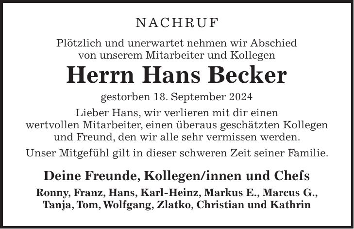 Nachruf Plötzlich und unerwartet nehmen wir Abschied von unserem Mitarbeiter und Kollegen Herrn Hans Becker gestorben 18. September 2024 Lieber Hans, wir verlieren mit dir einen wertvollen Mitarbeiter, einen überaus geschätzten Kollegen und Freund, den wir alle sehr vermissen werden. Unser Mitgefühl gilt in dieser schweren Zeit seiner Familie. Deine Freunde, Kollegen/innen und Chefs Ronny, Franz, Hans, Karl-Heinz, Markus E., Marcus G., Tanja, Tom, Wolfgang, Zlatko, Christian und Kathrin