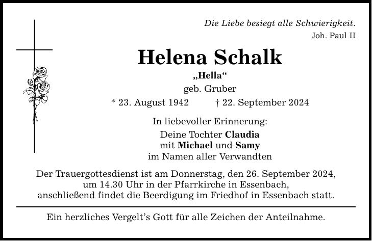 Die Liebe besiegt alle Schwierigkeit. Joh. Paul II Helena Schalk Hella geb. Gruber * 23. August ***. September 2024 In liebevoller Erinnerung: Deine Tochter Claudia mit Michael und Samy im Namen aller Verwandten Der Trauergottesdienst ist am Donnerstag, den 26. September 2024, um 14.30 Uhr in der Pfarrkirche in Essenbach, anschließend findet die Beerdigung im Friedhof in Essenbach statt. Ein herzliches Vergelts Gott für alle Zeichen der Anteilnahme.