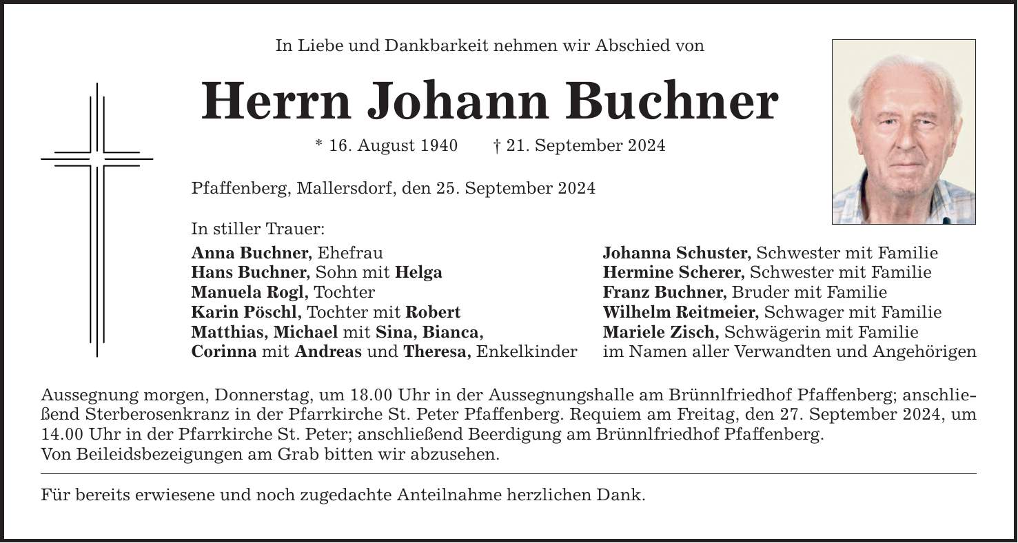 In Liebe und Dankbarkeit nehmen wir Abschied von Herrn Johann Buchner * 16. August ***. September 2024 Pfaffenberg, Mallersdorf, den 25. September 2024 In stiller Trauer: Anna Buchner, Ehefrau Johanna Schuster, Schwester mit Familie Hans Buchner, Sohn mit Helga Hermine Scherer, Schwester mit Familie Manuela Rogl, Tochter Franz Buchner, Bruder mit Familie Karin Pöschl, Tochter mit Robert Wilhelm Reitmeier, Schwager mit Familie Matthias, Michael mit Sina, Bianca, Mariele Zisch, Schwägerin mit Familie Corinna mit Andreas und Theresa, Enkelkinder im Namen aller Verwandten und Angehörigen Aussegnung morgen, Donnerstag, um 18.00 Uhr in der Aussegnungshalle am Brünnlfriedhof Pfaffenberg; anschließend Sterberosenkranz in der Pfarrkirche St. Peter Pfaffenberg. Requiem am Freitag, den 27. September 2024, um 14.00 Uhr in der Pfarrkirche St. Peter; anschließend Beerdigung am Brünnlfriedhof Pfaffenberg. Von Beileidsbezeigungen am Grab bitten wir abzusehen. Für bereits erwiesene und noch zugedachte Anteilnahme herzlichen Dank.