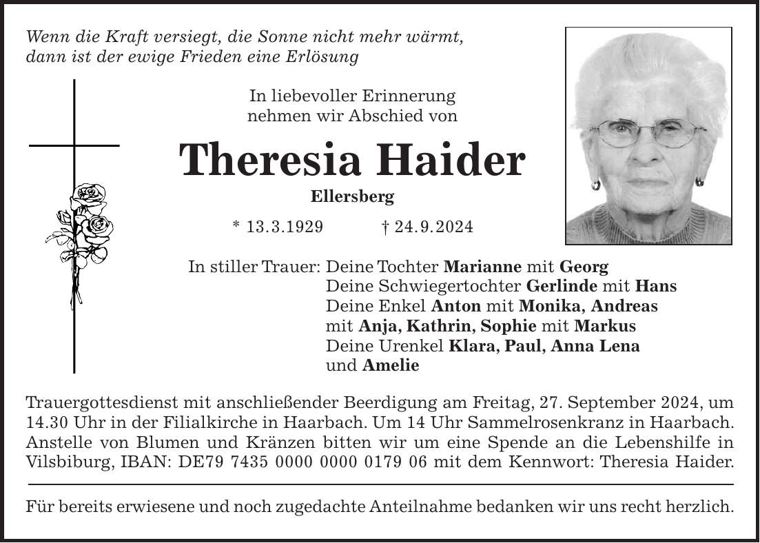 Wenn die Kraft versiegt, die Sonne nicht mehr wärmt, dann ist der ewige Frieden eine Erlösung In liebevoller Erinnerung nehmen wir Abschied von Theresia Haider Ellersberg * 13. 3.1929 + 24. 9. 2024 In stiller Trauer: Deine Tochter Marianne mit Georg Deine Schwiegertochter Gerlinde mit Hans Deine Enkel Anton mit Monika, Andreas mit Anja, Kathrin, Sophie mit Markus Deine Urenkel Klara, Paul, Anna Lena und Amelie Trauergottesdienst mit anschließender Beerdigung am Freitag, 27. September 2024, um 14.30 Uhr in der Filialkirche in Haarbach. Um 14 Uhr Sammelrosenkranz in Haarbach. Anstelle von Blumen und Kränzen bitten wir um eine Spende an die Lebenshilfe in Vilsbiburg, IBAN: DE*** mit dem Kennwort: Theresia Haider. Für bereits erwiesene und noch zugedachte Anteilnahme bedanken wir uns recht herzlich.