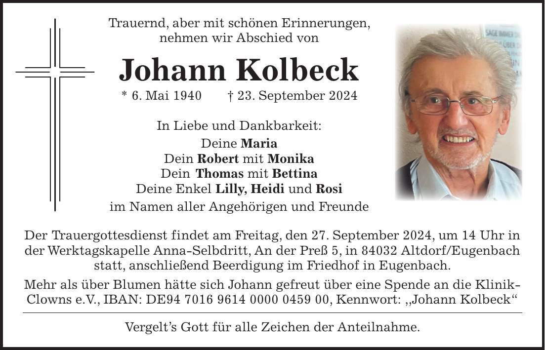 Trauernd, aber mit schönen Erinnerungen, nehmen wir Abschied von Johann Kolbeck * 6. Mai 1940 + 23. September 2024 In Liebe und Dankbarkeit: Deine Maria Dein Robert mit Monika Dein Thomas mit Bettina Deine Enkel Lilly, Heidi und Rosi im Namen aller Angehörigen und Freunde Der Trauergottesdienst findet am Freitag, den 27. September 2024, um 14 Uhr in der Werktagskapelle Anna-Selbdritt, An der Preß 5, in 84032 Altdorf/Eugenbach statt, anschließend Beerdigung im Friedhof in Eugenbach. Mehr als über Blumen hätte sich Johann gefreut über eine Spende an die KlinikClowns e.V., IBAN: DE***, Kennwort: ,,Johann Kolbeck' Vergelts Gott für alle Zeichen der Anteilnahme.