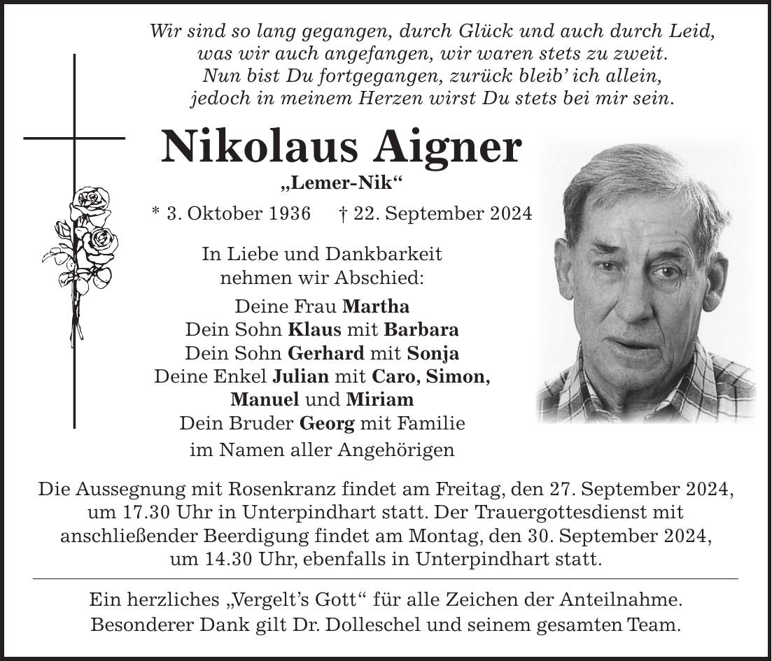 Wir sind so lang gegangen, durch Glück und auch durch Leid, was wir auch angefangen, wir waren stets zu zweit. Nun bist Du fortgegangen, zurück bleib ich allein, jedoch in meinem Herzen wirst Du stets bei mir sein. Nikolaus Aigner 'Lemer-Nik' * 3. Oktober 1936 + 22. September 2024 In Liebe und Dankbarkeit nehmen wir Abschied: Deine Frau Martha Dein Sohn Klaus mit Barbara Dein Sohn Gerhard mit Sonja Deine Enkel Julian mit Caro, Simon, Manuel und Miriam Dein Bruder Georg mit Familie im Namen aller Angehörigen Die Aussegnung mit Rosenkranz findet am Freitag, den 27. September 2024, um 17.30 Uhr in Unterpindhart statt. Der Trauergottesdienst mit anschließender Beerdigung findet am Montag, den 30. September 2024, um 14.30 Uhr, ebenfalls in Unterpindhart statt. Ein herzliches 'Vergelts Gott' für alle Zeichen der Anteilnahme. Besonderer Dank gilt Dr. Dolleschel und seinem gesamten Team.