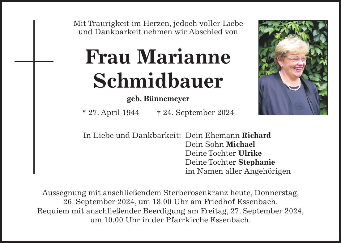 Mit Traurigkeit im Herzen, jedoch voller Liebe und Dankbarkeit nehmen wir Abschied von Frau Marianne Schmidbauer geb. Bünnemeyer * 27. April 1944 + 24. September 2024 In Liebe und Dankbarkeit: Dein Ehemann Richard Dein Sohn Michael Deine Tochter Ulrike Deine Tochter Stephanie im Namen aller Angehörigen Aussegnung mit anschließendem Sterberosenkranz heute, Donnerstag, 26. September 2024, um 18.00 Uhr am Friedhof Essenbach. Requiem mit anschließender Beerdigung am Freitag, 27. September 2024, um 10.00 Uhr in der Pfarrkirche Essenbach.