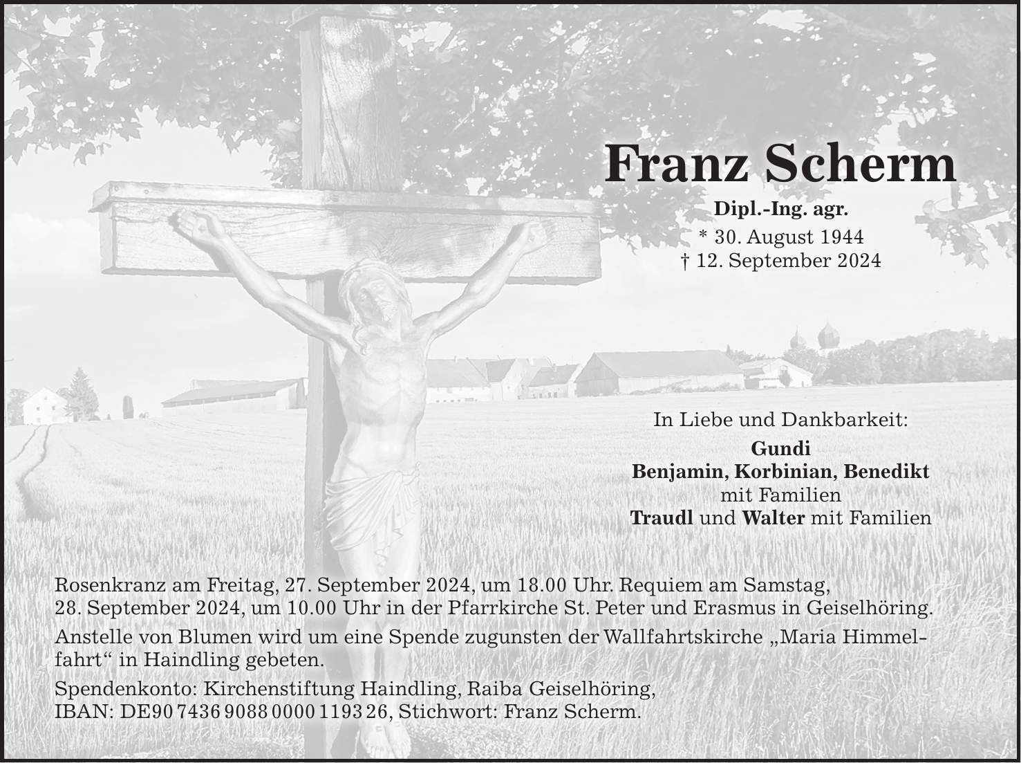 Franz Scherm Dipl.-Ing. agr. * 30. August 1944 + 12. September 2024 In Liebe und Dankbarkeit: Gundi Benjamin, Korbinian, Benedikt mit Familien Traudl und Walter mit Familien Rosenkranz am Freitag, 27. September 2024, um 18.00 Uhr. Requiem am Samstag, 28. September 2024, um 10.00 Uhr in der Pfarrkirche St. Peter und Erasmus in Geiselhöring. Anstelle von Blumen wird um eine Spende zugunsten der Wallfahrtskirche 'Maria Himmelfahrt' in Haindling gebeten. Spendenkonto: Kirchenstiftung Haindling, Raiba Geiselhöring, IBAN: DE***, Stichwort: Franz Scherm.