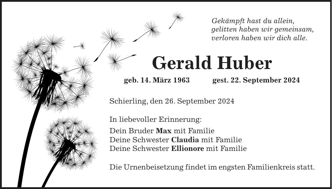 Gekämpft hast du allein, gelitten haben wir gemeinsam, verloren haben wir dich alle. Gerald Huber geb. 14. März 1963 gest. 22. September 2024 Schierling, den 26. September 2024 In liebevoller Erinnerung: Dein Bruder Max mit Familie Deine Schwester Claudia mit Familie Deine Schwester Ellionore mit Familie Die Urnenbeisetzung findet im engsten Familienkreis statt.