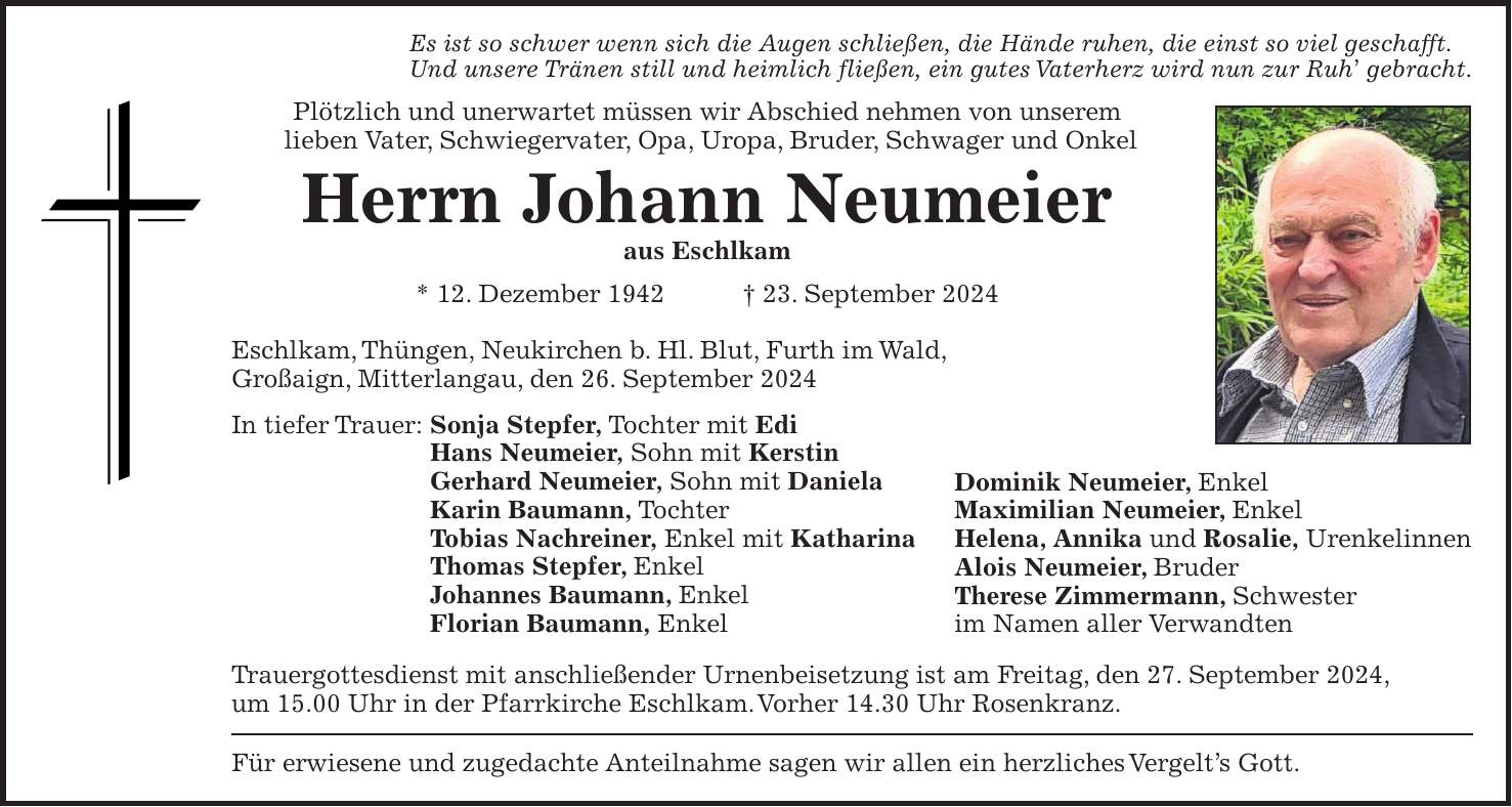 Es ist so schwer wenn sich die Augen schließen, die Hände ruhen, die einst so viel geschafft. Und unsere Tränen still und heimlich fließen, ein gutes Vaterherz wird nun zur Ruh gebracht. Plötzlich und unerwartet müssen wir Abschied nehmen von unserem lieben Vater, Schwiegervater, Opa, Uropa, Bruder, Schwager und Onkel Herrn Johann Neumeier aus Eschlkam * 12. Dezember 1942 + 23. September 2024 Eschlkam, Thüngen, Neukirchen b. Hl. Blut, Furth im Wald, Großaign, Mitterlangau, den 26. September 2024 In tiefer Trauer: Sonja Stepfer, Tochter mit Edi Hans Neumeier, Sohn mit Kerstin Gerhard Neumeier, Sohn mit Daniela Karin Baumann, Tochter Tobias Nachreiner, Enkel mit Katharina Thomas Stepfer, Enkel Johannes Baumann, Enkel Florian Baumann, Enkel Trauergottesdienst mit anschließender Urnenbeisetzung ist am Freitag, den 27. September 2024, um 15.00 Uhr in der Pfarrkirche Eschlkam. Vorher 14.30 Uhr Rosenkranz. Für erwiesene und zugedachte Anteilnahme sagen wir allen ein herzliches Vergelts Gott.Dominik Neumeier, Enkel Maximilian Neumeier, Enkel Helena, Annika und Rosalie, Urenkelinnen Alois Neumeier, Bruder Therese Zimmermann, Schwester im Namen aller Verwandten