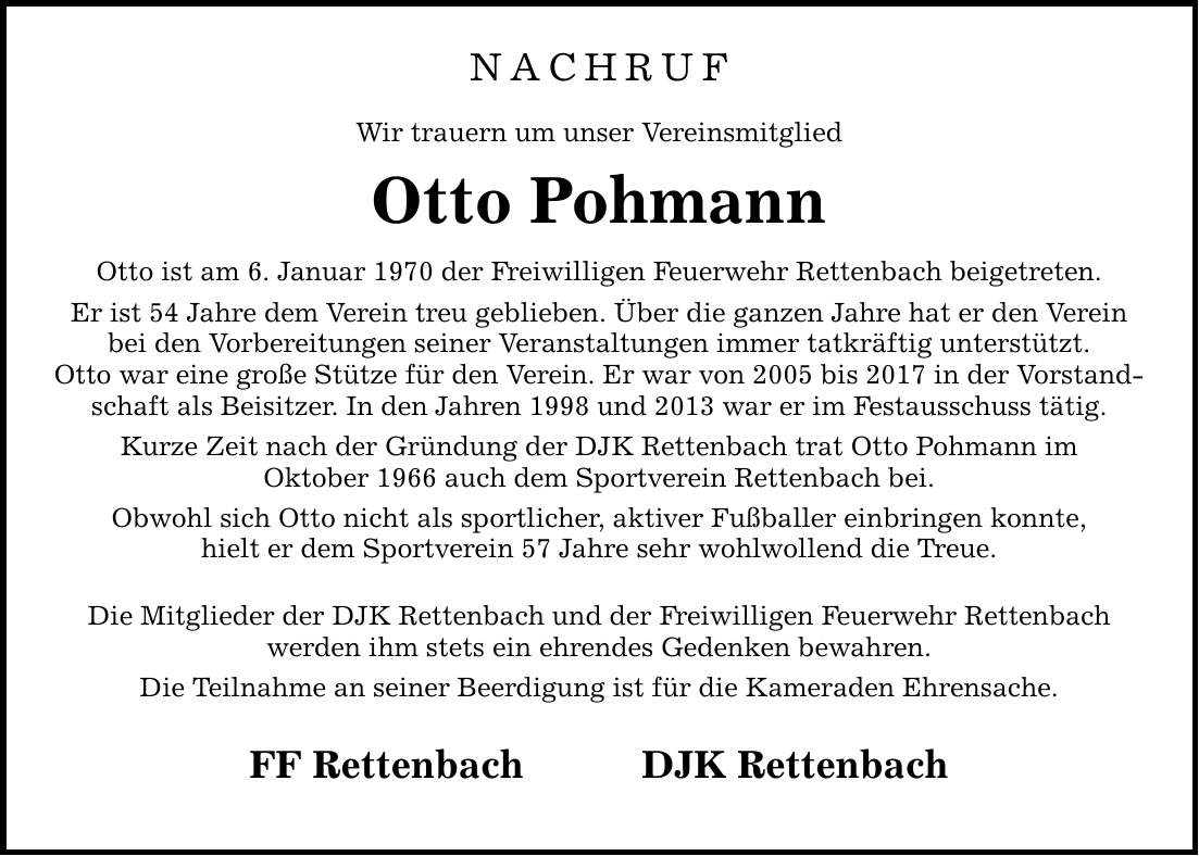 NACHRUF Wir trauern um unser Vereinsmitglied Otto Pohmann Otto ist am 6. Januar 1970 der Freiwilligen Feuerwehr Rettenbach beigetreten. Er ist 54 Jahre dem Verein treu geblieben. Über die ganzen Jahre hat er den Verein bei den Vorbereitungen seiner Veranstaltungen immer tatkräftig unterstützt. Otto war eine große Stütze für den Verein. Er war von 2005 bis 2017 in der Vorstandschaft als Beisitzer. In den Jahren 1998 und 2013 war er im Festausschuss tätig. Kurze Zeit nach der Gründung der DJK Rettenbach trat Otto Pohmann im Oktober 1966 auch dem Sportverein Rettenbach bei. Obwohl sich Otto nicht als sportlicher, aktiver Fußballer einbringen konnte, hielt er dem Sportverein 57 Jahre sehr wohlwollend die Treue. Die Mitglieder der DJK Rettenbach und der Freiwilligen Feuerwehr Rettenbach werden ihm stets ein ehrendes Gedenken bewahren. Die Teilnahme an seiner Beerdigung ist für die Kameraden Ehrensache. FF RettenbachDJK Rettenbach