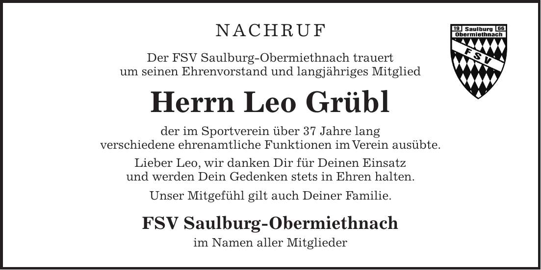 NACHRUF Der FSV Saulburg-Obermiethnach trauert um seinen Ehrenvorstand und langjähriges Mitglied Herrn Leo Grübl der im Sportverein über 37 Jahre lang verschiedene ehrenamtliche Funktionen im Verein ausübte. Lieber Leo, wir danken Dir für Deinen Einsatz und werden Dein Gedenken stets in Ehren halten. Unser Mitgefühl gilt auch Deiner Familie. FSV Saulburg-Obermiethnach im Namen aller Mitglieder