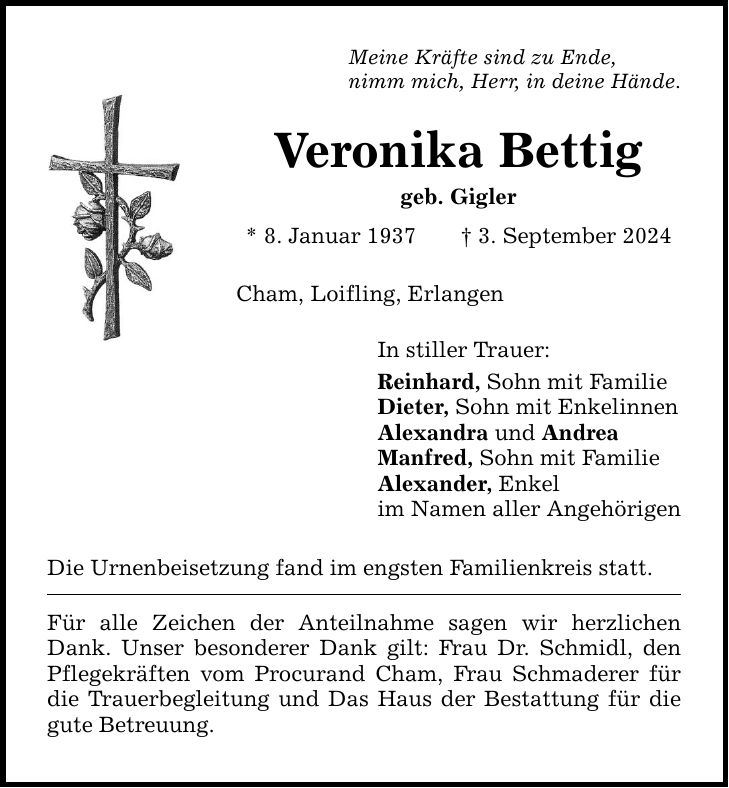 Meine Kräfte sind zu Ende, nimm mich, Herr, in deine Hände. Veronika Bettig geb. Gigler * 8. Januar 1937 3. September 2024 Cham, Loifling, Erlangen Die Urnenbeisetzung fand im engsten Familienkreis statt. Für alle Zeichen der Anteilnahme sagen wir herzlichen Dank. Unser besonderer Dank gilt: Frau Dr. Schmidl, den Pflegekräften vom Procurand Cham, Frau Schmaderer für die Trauerbegleitung und Das Haus der Bestattung für die gute Betreuung. In stiller Trauer: Reinhard, Sohn mit Familie Dieter, Sohn mit Enkelinnen Alexandra und Andrea Manfred, Sohn mit Familie Alexander, Enkel im Namen aller Angehörigen