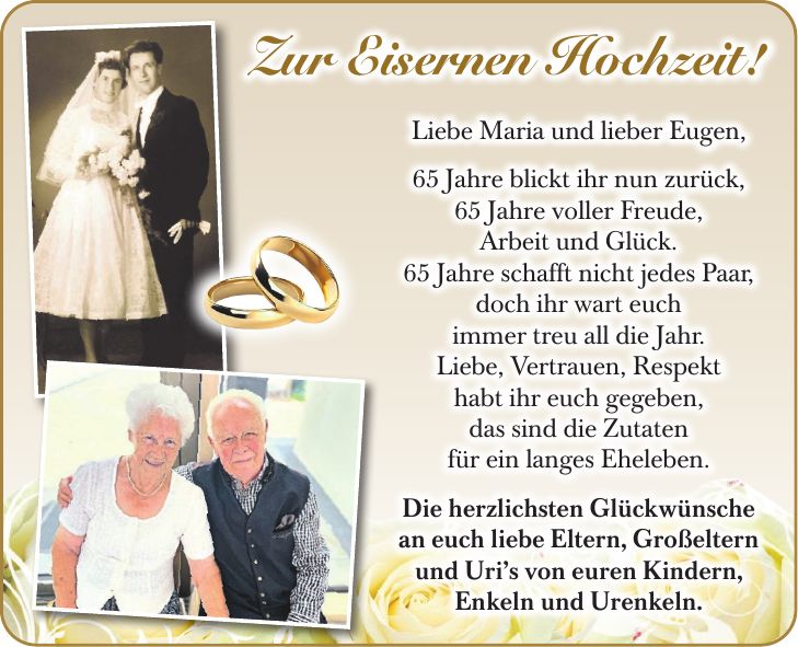 Liebe Maria und lieber Eugen, 65 Jahre blickt ihr nun zurück, 65 Jahre voller Freude, Arbeit und Glück. 65 Jahre schafft nicht jedes Paar, doch ihr wart euch immer treu all die Jahr. Liebe, Vertrauen, Respekt habt ihr euch gegeben, das sind die Zutaten für ein langes Eheleben. Die herzlichsten Glückwünsche an euch liebe Eltern, Großeltern und Uris von euren Kindern, Enkeln und Urenkeln.Zur Eisernen Hochzeit!