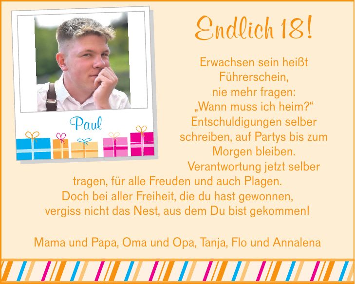 Endlich 18! Erwachsen sein heißt Führerschein, nie mehr fragen: Wann muss ich heim? Entschuldigungen selber schreiben, auf Partys bis zum Morgen bleiben. Verantwortung jetzt selber tragen, f ür alle Freuden und auch Plagen. Doch bei aller Freiheit, die du hast gewonnen, vergiss nicht das Nest, aus dem Du bist gekommen! Paul Mama und Papa, Oma und Opa, Tanja, Flo und Annalena