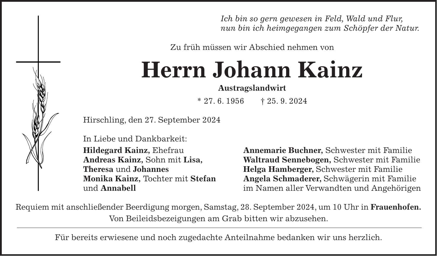 Ich bin so gern gewesen in Feld, Wald und Flur, nun bin ich heimgegangen zum Schöpfer der Natur. Zu früh müssen wir Abschied nehmen von Herrn Johann Kainz Austragslandwirt * 27. 6. 1956 + 25. 9. 2024 Hirschling, den 27. September 2024 In Liebe und Dankbarkeit: Hildegard Kainz, Ehefrau Annemarie Buchner, Schwester mit Familie Andreas Kainz, Sohn mit Lisa, Waltraud Sennebogen, Schwester mit Familie Theresa und Johannes Helga Hamberger, Schwester mit Familie Monika Kainz, Tochter mit Stefan Angela Schmaderer, Schwägerin mit Familie und Annabell im Namen aller Verwandten und Angehörigen Requiem mit anschließender Beerdigung morgen, Samstag, 28. September 2024, um 10 Uhr in Frauenhofen. Von Beileidsbezeigungen am Grab bitten wir abzusehen. Für bereits erwiesene und noch zugedachte Anteilnahme bedanken wir uns herzlich.