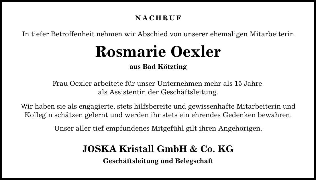 NACHRUF In tiefer Betroffenheit nehmen wir Abschied von unserer ehemaligen Mitarbeiterin Rosmarie Oexler aus Bad Kötzting Frau Oexler arbeitete für unser Unternehmen mehr als 15 Jahre als Assistentin der Geschäftsleitung. Wir haben sie als engagierte, stets hilfsbereite und gewissenhafte Mitarbeiterin und Kollegin schätzen gelernt und werden ihr stets ein ehrendes Gedenken bewahren. Unser aller tief empfundenes Mitgefühl gilt ihren Angehörigen. JOSKA Kristall GmbH & Co. KG Geschäftsleitung und Belegschaft