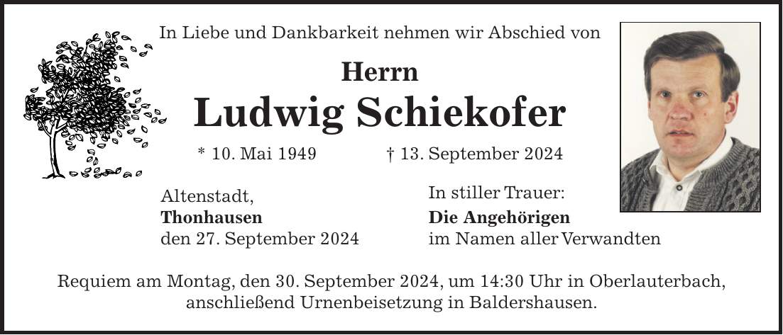 In Liebe und Dankbarkeit nehmen wir Abschied von Herrn Ludwig Schiekofer * 10. Mai 1949 + 13. September 2024 Altenstadt, In stiller Trauer: Thonhausen Die Angehörigen den 27. September 2024 im Namen aller Verwandten Requiem am Montag, den 30. September 2024, um 14:30 Uhr in Oberlauterbach, anschließend Urnenbeisetzung in Baldershausen.