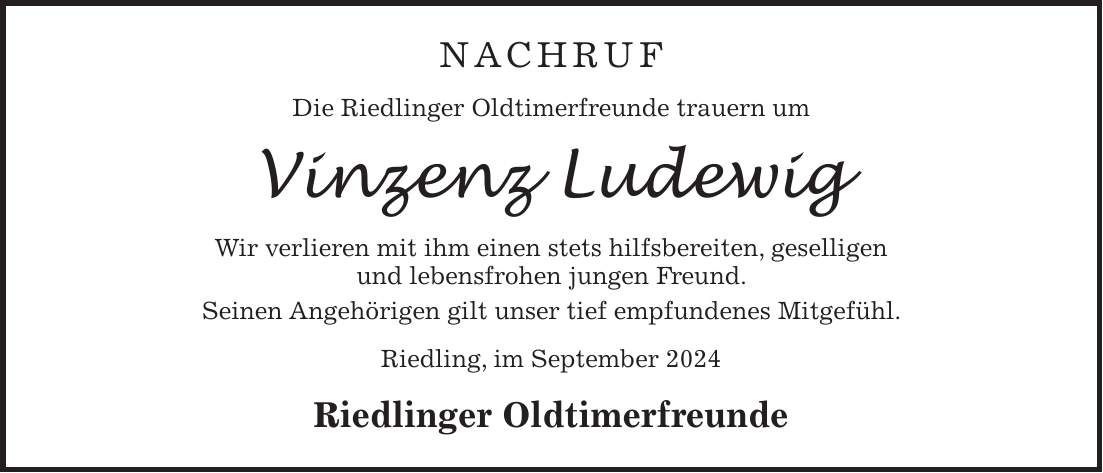 NACHRUF Die Riedlinger Oldtimerfreunde trauern um Vinzenz Ludewig Wir verlieren mit ihm einen stets hilfsbereiten, geselligen und lebensfrohen jungen Freund. Seinen Angehörigen gilt unser tief empfundenes Mitgefühl. Riedling, im September 2024 Riedlinger Oldtimerfreunde