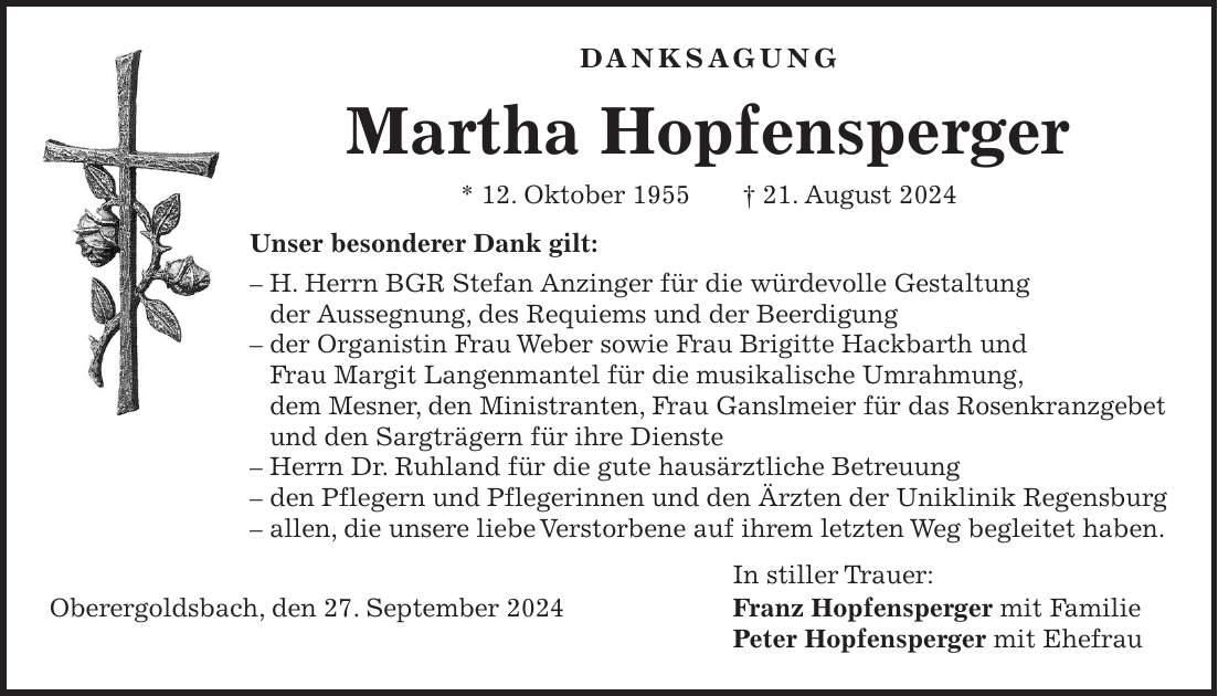 Danksagung Martha Hopfensperger * 12. Oktober 1955 + 21. August 2024 Unser besonderer Dank gilt: - H. Herrn BGR Stefan Anzinger für die würdevolle Gestaltung der Aussegnung, des Requiems und der Beerdigung - der Organistin Frau Weber sowie Frau Brigitte Hackbarth und Frau Margit Langenmantel für die musikalische Umrahmung, dem Mesner, den Ministranten, Frau Ganslmeier für das Rosenkranzgebet und den Sargträgern für ihre Dienste - Herrn Dr. Ruhland für die gute hausärztliche Betreuung - den Pflegern und Pflegerinnen und den Ärzten der Uniklinik Regensburg - allen, die unsere liebe Verstorbene auf ihrem letzten Weg begleitet haben. In stiller Trauer: Oberergoldsbach, den 27. September 2024 Franz Hopfensperger mit Familie Peter Hopfensperger mit Ehefrau