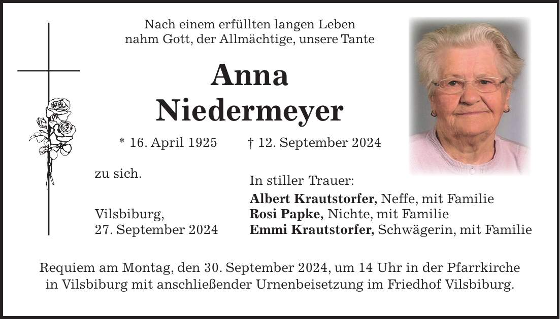 Nach einem erfüllten langen Leben nahm Gott, der Allmächtige, unsere Tante Anna Niedermeyer * 16. April 1925 + 12. September 2024 zu sich. In stiller Trauer: Albert Krautstorfer, Neffe, mit Familie Vilsbiburg, Rosi Papke, Nichte, mit Familie 27. September 2024 Emmi Krautstorfer, Schwägerin, mit Familie Requiem am Montag, den 30. September 2024, um 14 Uhr in der Pfarrkirche in Vilsbiburg mit anschließender Urnenbeisetzung im Friedhof Vilsbiburg.