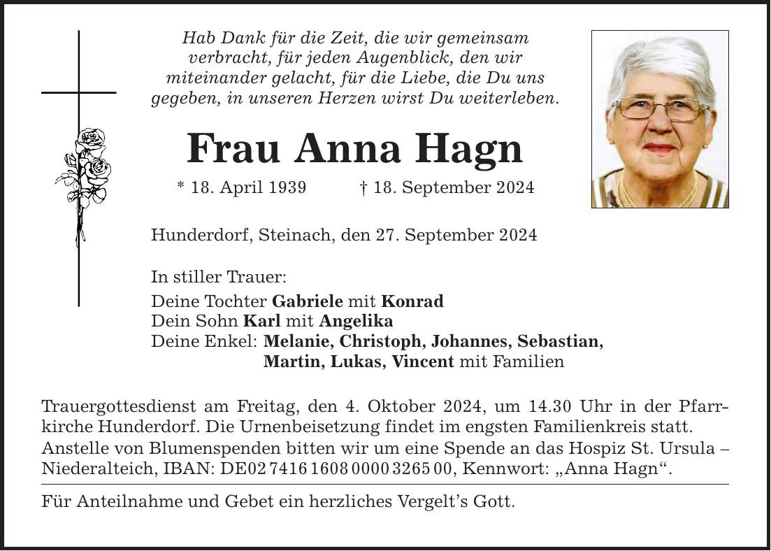 Hab Dank für die Zeit, die wir gemeinsam verbracht, für jeden Augenblick, den wir mit­einander gelacht, für die Liebe, die Du uns gegeben, in unseren Herzen wirst Du weiterleben. Frau Anna Hagn * 18. April ***. September 2024 Hunderdorf, Steinach, den 27. September 2024 In stiller Trauer: Deine Tochter Gabriele mit Konrad Dein Sohn Karl mit Angelika Deine Enkel: Melanie, Christoph, Johannes, Sebastian, Martin, Lukas, Vincent mit Familien Trauergottesdienst am Freitag, den 4. Oktober 2024, um 14.30 Uhr in der Pfarr­kirche Hunderdorf. Die Urnenbeisetzung findet im engsten Familienkreis statt. Anstelle von Blumenspenden bitten wir um eine Spende an das Hospiz St. Ursula  Niederalteich, IBAN: DE***, Kennwort: Anna Hagn. Für Anteilnahme und Gebet ein herzliches Vergelts Gott.