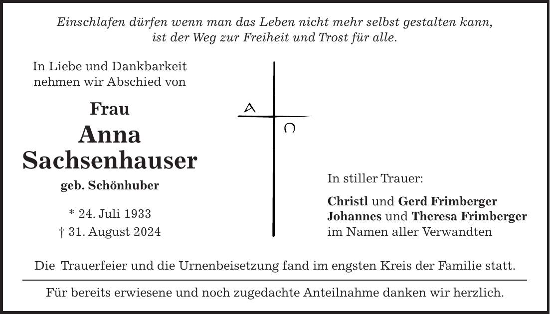 Einschlafen dürfen wenn man das Leben nicht mehr selbst gestalten kann, ist der Weg zur Freiheit und Trost für alle. Die Trauerfeier und die Urnenbeisetzung fand im engsten Kreis der Familie statt. Für bereits erwiesene und noch zugedachte Anteilnahme danken wir herzlich.In Liebe und Dankbarkeit nehmen wir Abschied von Frau Anna Sachsenhauser geb. Schönhuber * 24. Juli 1933 + 31. August 2024In stiller Trauer: Christl und Gerd Frimberger Johannes und Theresa Frimberger im Namen aller Verwandten