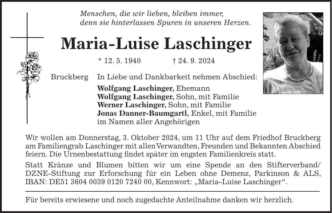 Menschen, die wir lieben, bleiben immer, denn sie hinterlassen Spuren in unseren Herzen. Maria-Luise Laschinger * 12. 5. 1940 + 24. 9. 2024 Bruckberg In Liebe und Dankbarkeit nehmen Abschied: Wolfgang Laschinger, Ehemann Wolfgang Laschinger, Sohn, mit Familie Werner Laschinger, Sohn, mit Familie Jonas Danner-Baumgartl, Enkel, mit Familie im Namen aller Angehörigen Wir wollen am Donnerstag, 3. Oktober 2024, um 11 Uhr auf dem Friedhof Bruckberg am Familiengrab Laschinger mit allen Verwandten, Freunden und Bekannten Abschied feiern. Die Urnenbestattung findet später im engsten Familienkreis statt. Statt Kränze und Blumen bitten wir um eine Spende an den Stifterverband/DZNE-Stiftung zur Erforschung für ein Leben ohne Demenz, Parkinson & ALS, IBAN: DE***, Kennwort: 'Maria-Luise Laschinger'. Für bereits erwiesene und noch zugedachte Anteilnahme danken wir herzlich.