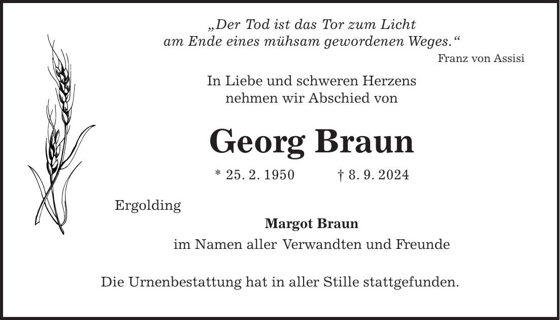 'Der Tod ist das Tor zum Licht am Ende eines mühsam gewordenen Weges.' Franz von Assisi In Liebe und schweren Herzens nehmen wir Abschied von Georg Braun * 25. 2. 1950 + 8. 9. 2024 Ergolding Margot Braun im Namen aller Verwandten und Freunde Die Urnenbestattung hat in aller Stille stattgefunden.