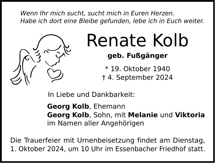 Wenn Ihr mich sucht, sucht mich in Euren Herzen. Habe ich dort eine Bleibe gefunden, lebe ich in Euch weiter. Renate Kolb geb. Fußgänger * 19. Oktober 1940  4. September 2024 In Liebe und Dankbarkeit: Georg Kolb, Ehemann Georg Kolb, Sohn, mit Melanie und Viktoria im Namen aller Angehörigen Die Trauerfeier mit Urnenbeisetzung findet am Dienstag, 1. Oktober 2024, um 10 Uhr im Essenbacher Friedhof statt.