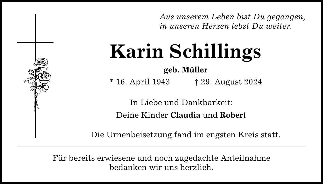 Aus unserem Leben bist Du gegangen, in unseren Herzen lebst Du weiter. Karin Schillings geb. Müller * 16. April ***. August 2024 In Liebe und Dankbarkeit: Deine Kinder Claudia und Robert Die Urnenbeisetzung fand im engsten Kreis statt. Für bereits erwiesene und noch zugedachte Anteilnahme bedanken wir uns herzlich.