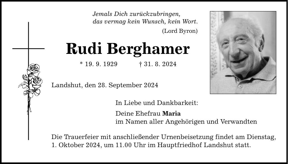 Jemals Dich zurückzubringen, das vermag kein Wunsch, kein Wort. (Lord Byron) Rudi Berghamer * 19. 9. ***. 8. 2024 Landshut, den 28. September 2024 In Liebe und Dankbarkeit: Deine Ehefrau Maria im Namen aller Angehörigen und Verwandten Die Trauerfeier mit anschließender Urnenbeisetzung findet am Dienstag, 1. Oktober 2024, um 11.00 Uhr im Hauptfriedhof Landshut statt.