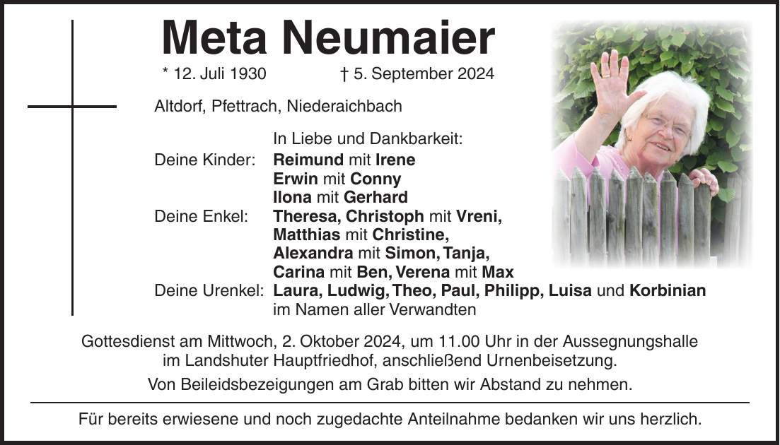 Meta Neumaier * 12. Juli 1930 + 5. September 2024 Altdorf, Pfettrach, Niederaichbach In Liebe und Dankbarkeit: Deine Kinder: Reimund mit Irene Erwin mit Conny Ilona mit Gerhard Deine Enkel: Theresa, Christoph mit Vreni, Matthias mit Christine, Alexandra mit Simon, Tanja, Carina mit Ben, Verena mit Max Deine Urenkel: Laura, Ludwig, Theo, Paul, Philipp, Luisa und Korbinian im Namen aller Verwandten Gottesdienst am Mittwoch, 2. Oktober 2024, um 11.00 Uhr in der Aussegnungshalle im Landshuter Hauptfriedhof, anschließend Urnenbeisetzung. Von Beileidsbezeigungen am Grab bitten wir Abstand zu nehmen. Für bereits erwiesene und noch zugedachte Anteilnahme bedanken wir uns herzlich.