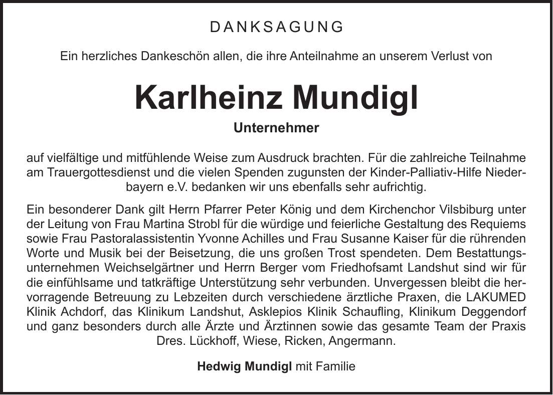 Danksagung Ein herzliches Dankeschön allen, die ihre Anteilnahme an unserem Verlust von Karlheinz Mundigl Unternehmer auf vielfältige und mitfühlende Weise zum Ausdruck brachten. Für die zahlreiche Teilnahme am Trauergottesdienst und die vielen Spenden zugunsten der Kinder-Palliativ-Hilfe Niederbayern e.V. bedanken wir uns ebenfalls sehr aufrichtig. Ein besonderer Dank gilt Herrn Pfarrer Peter König und dem Kirchenchor Vilsbiburg unter der Leitung von Frau Martina Strobl für die würdige und feierliche Gestaltung des Requiems sowie Frau Pastoralassistentin Yvonne Achilles und Frau Susanne Kaiser für die rührenden Worte und Musik bei der Beisetzung, die uns großen Trost spendeten. Dem Bestattungsunternehmen Weichselgärtner und Herrn Berger vom Friedhofsamt Landshut sind wir für die einfühlsame und tatkräftige Unterstützung sehr verbunden. Unvergessen bleibt die hervorragende Betreuung zu Lebzeiten durch verschiedene ärztliche Praxen, die LAKUMED Klinik Achdorf, das Klinikum Landshut, Asklepios Klinik Schaufling, Klinikum Deggendorf und ganz besonders durch alle Ärzte und Ärztinnen sowie das gesamte Team der Praxis Dres. Lückhoff, Wiese, Ricken, Angermann. Hedwig Mundigl mit Familie