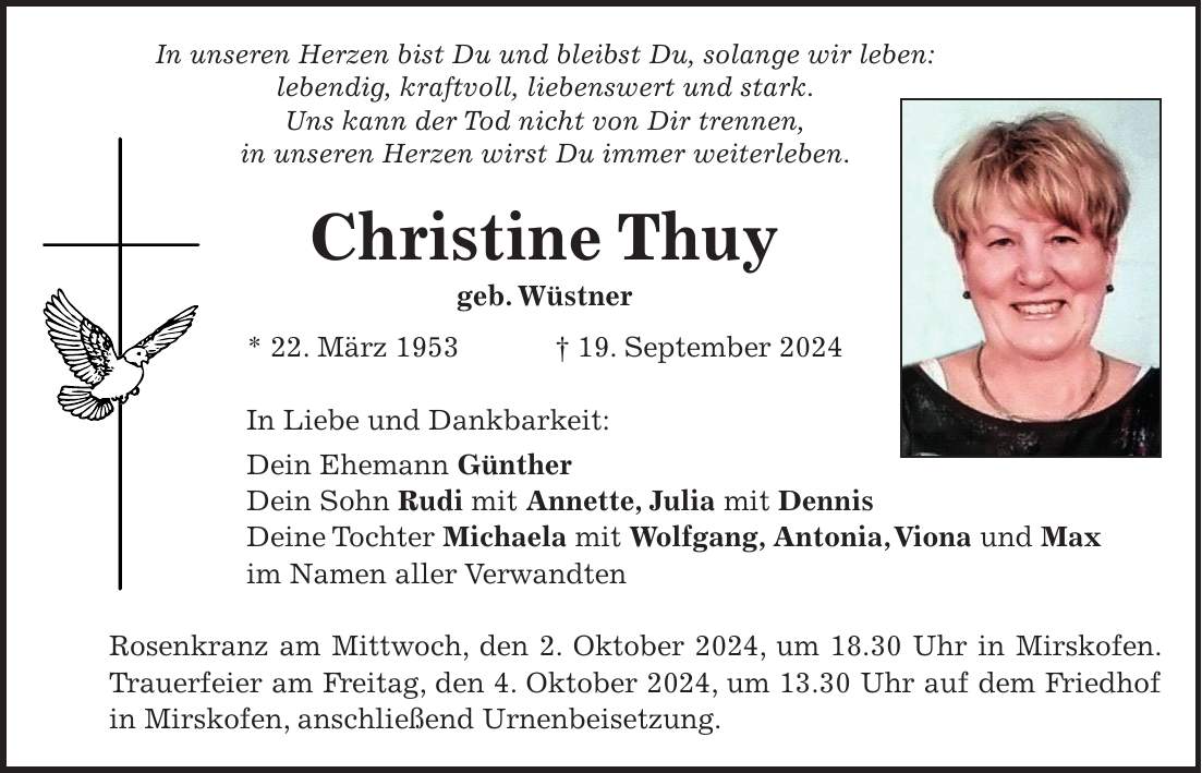 In unseren Herzen bist Du und bleibst Du, solange wir leben: lebendig, kraftvoll, liebenswert und stark. Uns kann der Tod nicht von Dir trennen, in unseren Herzen wirst Du immer weiterleben. Christine Thuy geb. Wüstner * 22. März 1953 + 19. September 2024 In Liebe und Dankbarkeit: Dein Ehemann Günther Dein Sohn Rudi mit Annette, Julia mit Dennis Deine Tochter Michaela mit Wolfgang, Antonia, Viona und Max im Namen aller Verwandten Rosenkranz am Mittwoch, den 2. Oktober 2024, um 18.30 Uhr in Mirskofen. Trauerfeier am Freitag, den 4. Oktober 2024, um 13.30 Uhr auf dem Friedhof in Mirskofen, anschließend Urnenbeisetzung.